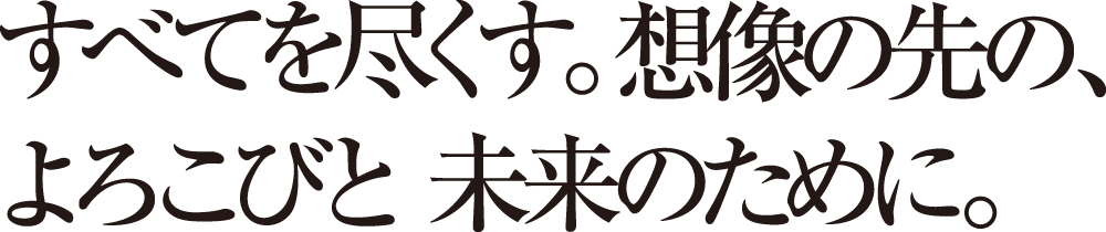 すべてを尽くす。想像の先の、よろこびと未来のために。