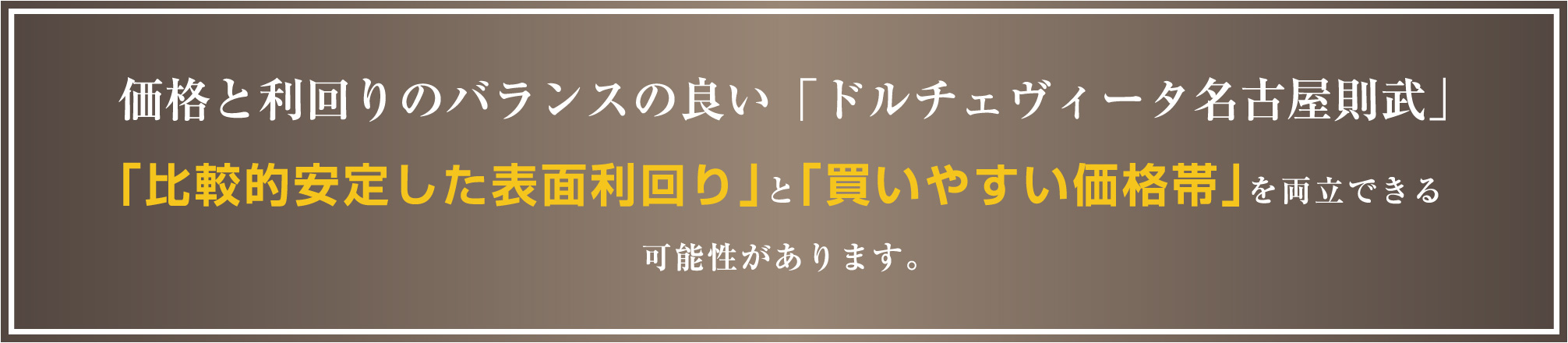 価格と利回りのバランスの良い「ドルチェヴィータ名古屋則武」「比較的安定した表面利回り」と「買いやすい価格帯」を両立できる可能性があります。
